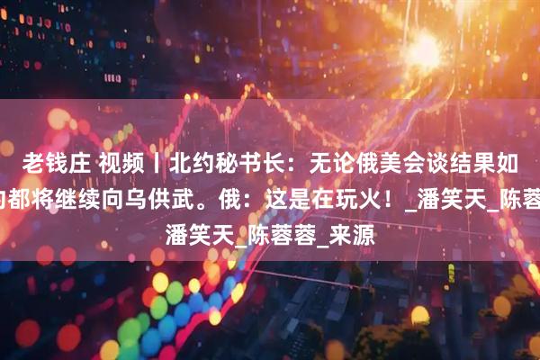 老钱庄 视频丨北约秘书长：无论俄美会谈结果如何，北约都将继续向乌供武。俄：这是在玩火！_潘笑天_陈蓉蓉_来源