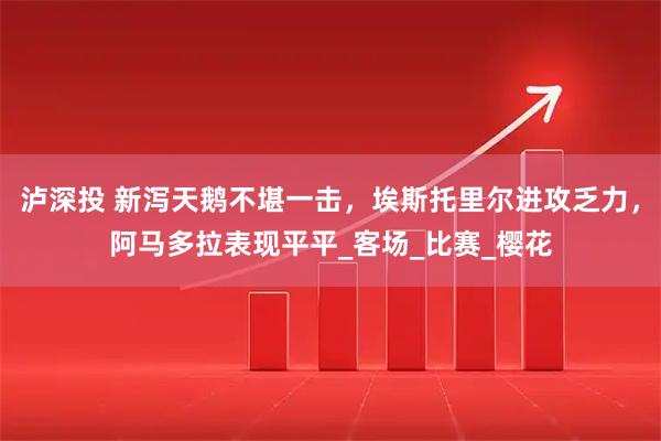 泸深投 新泻天鹅不堪一击,埃斯托里尔进攻乏力,阿马多拉表现平平_客场_比赛_樱花