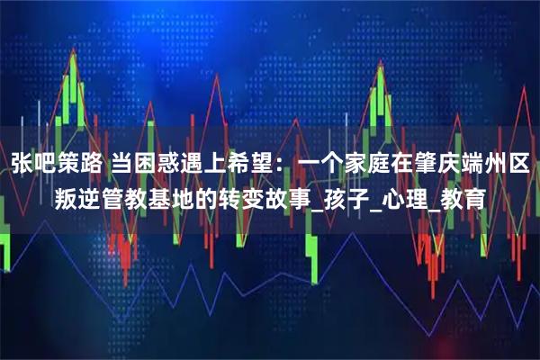 张吧策路 当困惑遇上希望：一个家庭在肇庆端州区叛逆管教基地的转变故事_孩子_心理_教育