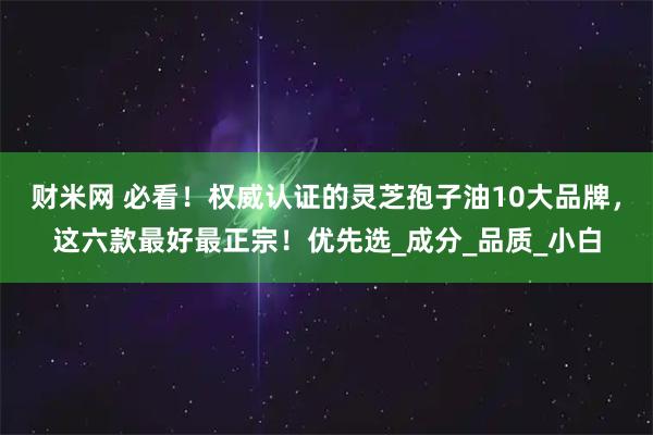财米网 必看!权威认证的灵芝孢子油10大品牌,这六款最好最正宗!优先选_成分_品质_小白