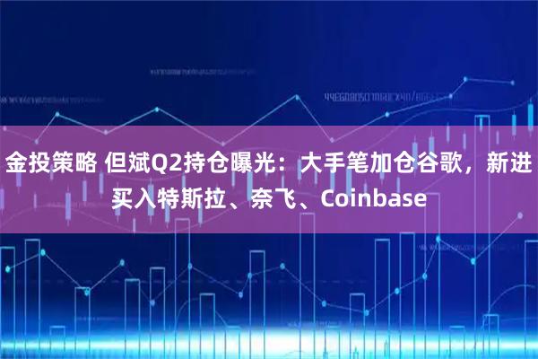 金投策略 但斌Q2持仓曝光:大手笔加仓谷歌,新进买入特斯拉、奈飞、Coinbase