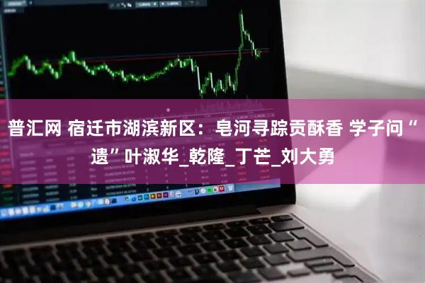 普汇网 宿迁市湖滨新区:皂河寻踪贡酥香 学子问“遗”叶淑华_乾隆_丁芒_刘大勇
