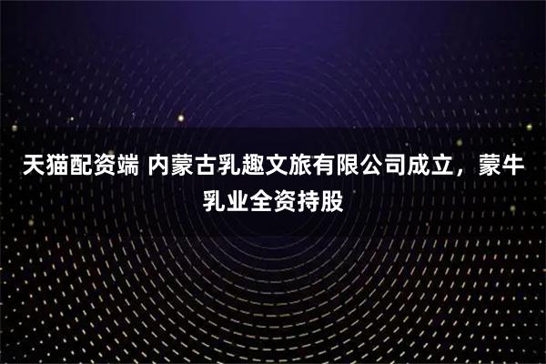 天猫配资端 内蒙古乳趣文旅有限公司成立，蒙牛乳业全资持股