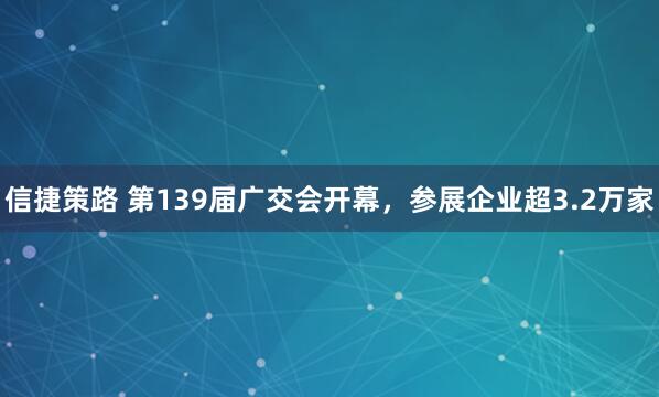 信捷策路 第139届广交会开幕，参展企业超3.2万家