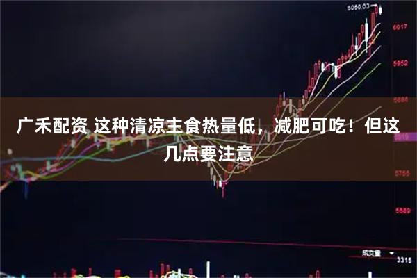 广禾配资 这种清凉主食热量低，减肥可吃！但这几点要注意