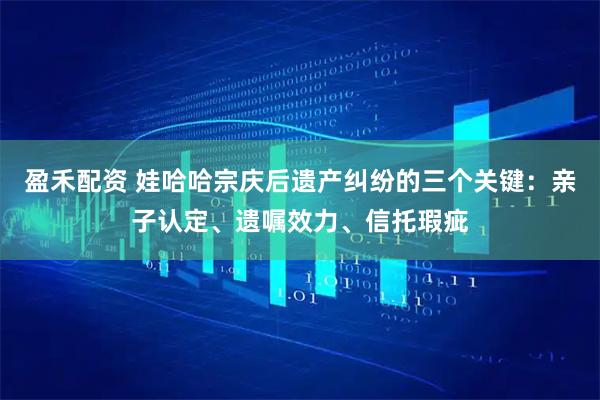 盈禾配资 娃哈哈宗庆后遗产纠纷的三个关键：亲子认定、遗嘱效力、信托瑕疵